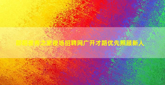 邵阳夜秀之家夜场招聘网广开才路优先照顾新人